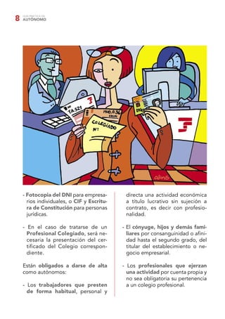 GUÍA PRÁCTICA DEL
AUTÓNOMO8
- Fotocopia del DNI para empresa-
rios individuales, o CIF y Escritu-
ra de Constitución para personas
jurídicas.
- En el caso de tratarse de un
Profesional Colegiado, será ne-
cesaria la presentación del cer-
tiﬁcado del Colegio correspon-
diente.
Están obligados a darse de alta
como autónomos:
- Los trabajadores que presten
de forma habitual, personal y
directa una actividad económica
a título lucrativo sin sujeción a
contrato, es decir con profesio-
nalidad.
- El cónyuge, hijos y demás fami-
liares por consanguinidad o aﬁni-
dad hasta el segundo grado, del
titular del establecimiento o ne-
gocio empresarial.
- Los profesionales que ejerzan
una actividad por cuenta propia y
no sea obligatoria su pertenencia
a un colegio profesional.
 