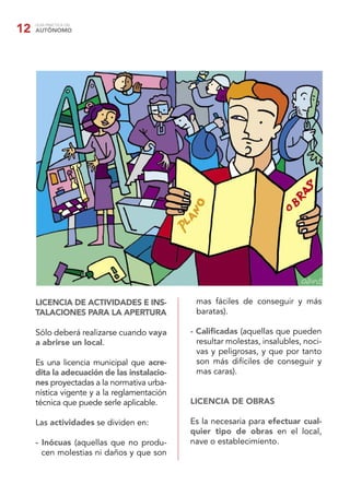 GUÍA PRÁCTICA DEL
AUTÓNOMO12
LICENCIA DE ACTIVIDADES E INS-
TALACIONES PARA LA APERTURA
Sólo deberá realizarse cuando vaya
a abrirse un local.
Es una licencia municipal que acre-
dita la adecuación de las instalacio-
nes proyectadas a la normativa urba-
nística vigente y a la reglamentación
técnica que puede serle aplicable.
Las actividades se dividen en:
- Inócuas (aquellas que no produ-
cen molestias ni daños y que son
mas fáciles de conseguir y más
baratas).
- Caliﬁcadas (aquellas que pueden
resultar molestas, insalubles, noci-
vas y peligrosas, y que por tanto
son más difíciles de conseguir y
mas caras).
LICENCIA DE OBRAS
Es la necesaria para efectuar cual-
quier tipo de obras en el local,
nave o establecimiento.
 