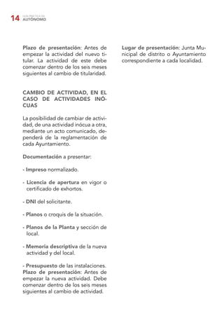 GUÍA PRÁCTICA DEL
AUTÓNOMO14
Plazo de presentación: Antes de
empezar la actividad del nuevo ti-
tular. La actividad de este debe
comenzar dentro de los seis meses
siguientes al cambio de titularidad.
CAMBIO DE ACTIVIDAD, EN EL
CASO DE ACTIVIDADES INÓ-
CUAS
La posibilidad de cambiar de activi-
dad, de una actividad inócua a otra,
mediante un acto comunicado, de-
penderá de la reglamentación de
cada Ayuntamiento.
Documentación a presentar:
- Impreso normalizado.
- Licencia de apertura en vigor o
certiﬁcado de exhortos.
- DNI del solicitante.
- Planos o croquis de la situación.
- Planos de la Planta y sección de
local.
- Memoria descriptiva de la nueva
actividad y del local.
- Presupuesto de las instalaciones.
Plazo de presentación: Antes de
empezar la nueva actividad. Debe
comenzar dentro de los seis meses
siguientes al cambio de actividad.
Lugar de presentación: Junta Mu-
nicipal de distrito o Ayuntamiento
correspondiente a cada localidad.
 