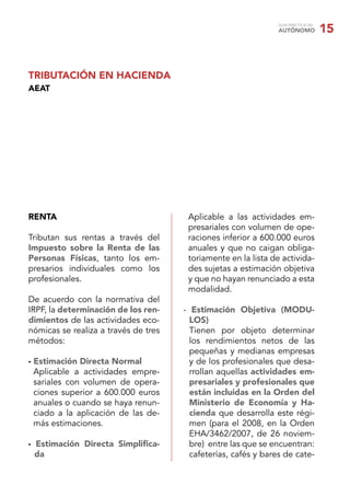 GUÍA PRÁCTICA DEL
AUTÓNOMO 15
RENTA
Tributan sus rentas a través del
Impuesto sobre la Renta de las
Personas Físicas, tanto los em-
presarios individuales como los
profesionales.
De acuerdo con la normativa del
IRPF, la determinación de los ren-
dimientos de las actividades eco-
nómicas se realiza a través de tres
métodos:
- Estimación Directa Normal
Aplicable a actividades empre-
sariales con volumen de opera-
ciones superior a 600.000 euros
anuales o cuando se haya renun-
ciado a la aplicación de las de-
más estimaciones.
- Estimación Directa Simpliﬁca-
da
Aplicable a las actividades em-
presariales con volumen de ope-
raciones inferior a 600.000 euros
anuales y que no caigan obliga-
toriamente en la lista de activida-
des sujetas a estimación objetiva
y que no hayan renunciado a esta
modalidad.
- Estimación Objetiva (MODU-
LOS)
Tienen por objeto determinar
los rendimientos netos de las
pequeñas y medianas empresas
y de los profesionales que desa-
rrollan aquellas actividades em-
presariales y profesionales que
están incluidas en la Orden del
Ministerio de Economía y Ha-
cienda que desarrolla este régi-
men (para el 2008, en la Orden
EHA/3462/2007, de 26 noviem-
bre) entre las que se encuentran:
cafeterías, cafés y bares de cate-
TRIBUTACIÓN EN HACIENDA
AEAT
 