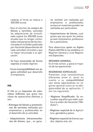 GUÍA PRÁCTICA DEL
AUTÓNOMO 17
naderas el límite se reduce a
300.000 euros).
- Que el volumen de compra de
bienes y servicios, excluidas
las adquisiciones de inmovili-
zado supere los 300.000 euros
anuales que no tengan contra-
tados más personas de las men-
cionadas en la Orden publicada
por Hacienda (dependiendo de
cada actividad concreta) y que
no hayan renunciado a su apli-
cación.
- Se haya renunciado de forma
expresa al citado régimen.
- Exista incompatibilidad con al-
guna actividad que desarrolle
el empresario.
IVA
El IVA es un impuesto de natu-
raleza indirecta que grava tres
clases de operaciones distintas, y
son:
- Entregas de bienes y prestacio-
nes de servicios realizadas por
empresarios y profesionales en
el desarrollo de su actividad.
- Adquisiciones Intracomunita-
rias de bienes, que , en gene-
ral, también son realizadas por
empresarios o profesionales,
aunque en ocasiones pueden ser
realizadas por particulares.
- Importaciones de bienes, cual-
quiera que sea quien las realice,
ya sean empresarios, profesiona-
les o particulares.
Para determinar quien es Sujeto
Pasivo del IVA la Ley establece un
Régimen General y unos Regíme-
nes Especiales.
RÉGIMEN GENERAL
Es el más común, y grava la mayo-
ría de las operaciones.
REGÍMENES ESPECIALES
Presentan unas características
diferentes entre sí, tanto en
cuanto a su compatibilidad
con otras operaciones en ré-
gimen general como en la obli-
gatoriedad de su aplicación. Y
son los siguientes:
- Régimen Simpliﬁcado: Se en-
cuadran aquellos que estén suje-
tos a la orden de Hacienda (“Mó-
dulos”).
- Régimen especial de la Agricul-
tura, ganadería y pesca.
- Régimen especial de bienes usa-
dos, objetos arte, etc.
 
