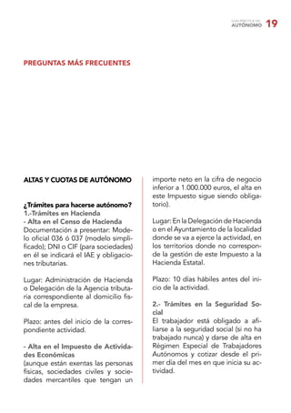 GUÍA PRÁCTICA DEL
AUTÓNOMO 19
PREGUNTAS MÁS FRECUENTES
ALTAS Y CUOTAS DE AUTÓNOMO
¿Trámites para hacerse autónomo?
1.-Trámites en Hacienda
- Alta en el Censo de Hacienda
Documentación a presentar: Mode-
lo oﬁcial 036 ó 037 (modelo simpli-
ﬁcado); DNI o CIF (para sociedades)
en él se indicará el IAE y obligacio-
nes tributarias.
Lugar: Administración de Hacienda
o Delegación de la Agencia tributa-
ria correspondiente al domicilio ﬁs-
cal de la empresa.
Plazo: antes del inicio de la corres-
pondiente actividad.
- Alta en el Impuesto de Activida-
des Económicas
(aunque están exentas las personas
físicas, sociedades civiles y socie-
dades mercantiles que tengan un
importe neto en la cifra de negocio
inferior a 1.000.000 euros, el alta en
este Impuesto sigue siendo obliga-
torio).
Lugar: En la Delegación de Hacienda
o en el Ayuntamiento de la localidad
donde se va a ejerce la actividad, en
los territorios donde no correspon-
de la gestión de este Impuesto a la
Hacienda Estatal.
Plazo: 10 días hábiles antes del ini-
cio de la actividad.
2.- Trámites en la Seguridad So-
cial
El trabajador está obligado a aﬁ-
liarse a la seguridad social (si no ha
trabajado nunca) y darse de alta en
Régimen Especial de Trabajadores
Autónomos y cotizar desde el pri-
mer día del mes en que inicia su ac-
tividad.
 