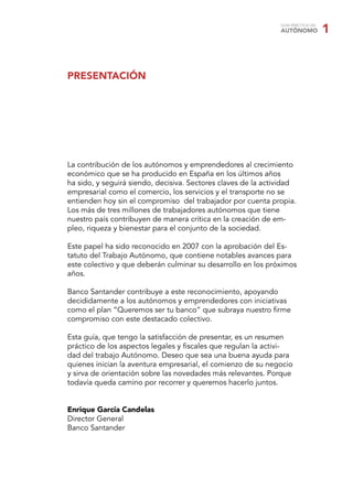 GUÍA PRÁCTICA DEL
AUTÓNOMO 1
La contribución de los autónomos y emprendedores al crecimiento
económico que se ha producido en España en los últimos años
ha sido, y seguirá siendo, decisiva. Sectores claves de la actividad
empresarial como el comercio, los servicios y el transporte no se
entienden hoy sin el compromiso del trabajador por cuenta propia.
Los más de tres millones de trabajadores autónomos que tiene
nuestro país contribuyen de manera crítica en la creación de em-
pleo, riqueza y bienestar para el conjunto de la sociedad.
Este papel ha sido reconocido en 2007 con la aprobación del Es-
tatuto del Trabajo Autónomo, que contiene notables avances para
este colectivo y que deberán culminar su desarrollo en los próximos
años.
Banco Santander contribuye a este reconocimiento, apoyando
decididamente a los autónomos y emprendedores con iniciativas
como el plan “Queremos ser tu banco” que subraya nuestro ﬁrme
compromiso con este destacado colectivo.
Esta guía, que tengo la satisfacción de presentar, es un resumen
práctico de los aspectos legales y ﬁscales que regulan la activi-
dad del trabajo Autónomo. Deseo que sea una buena ayuda para
quienes inician la aventura empresarial, el comienzo de su negocio
y sirva de orientación sobre las novedades más relevantes. Porque
todavía queda camino por recorrer y queremos hacerlo juntos.
Enrique García Candelas
Director General
Banco Santander
PRESENTACIÓN
 