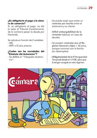 GUÍA PRÁCTICA DEL
AUTÓNOMO 29
¿Es obligatorio el pago a la cáma-
ra de comercio?
Si, es obligatorio el pago. Le dió
la razón el Tribunal Constitucional,
de lo contrario pasan la deuda por
Hacienda.
Se calcula en función de 2 variables:
- IAE.
- IRPF o IS año anterior.
¿Cuales son las novedades del
“Estatuto del Autonomo”?
- Se deﬁne al “Trabajador Autóno-
mo”.
- Se puede exigir que exista un
contrato por escrito entre el
autónomo y su cliente.
- Difícil embargabilidad de la
vivienda habitual, en caso de
deudas.
- Se pueden contratar por el Re-
gimen General a hijos < 30 años,
aunque convivan con la familia
(sin desempleo).
- Obligatoriedad de la IT (Incapacidad
Temporal) desde el 1/1/08, salvo que
la tengan acogida en otro régimen.
 
