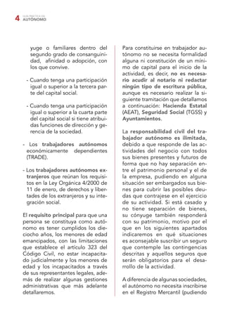 GUÍA PRÁCTICA DEL
AUTÓNOMO4
yuge o familiares dentro del
segundo grado de consanguini-
dad, aﬁnidad o adopción, con
los que convive.
- Cuando tenga una participación
igual o superior a la tercera par-
te del capital social.
- Cuando tenga una participación
igual o superior a la cuarta parte
del capital social si tiene atribui-
das funciones de dirección y ge-
rencia de la sociedad.
- Los trabajadores autónomos
económicamente dependientes
(TRADE).
- Los trabajadores autónomos ex-
tranjeros que reúnan los requisi-
tos en la Ley Orgánica 4/2000 de
11 de enero, de derechos y liber-
tades de los extranjeros y su inte-
gración social.
El requisito principal para que una
persona se constituya como autó-
nomo es tener cumplidos los die-
ciocho años, los menores de edad
emancipados, con las limitaciones
que establece el artículo 323 del
Código Civil, no estar incapacita-
do judicialmente y los menores de
edad y los incapacitados a través
de sus representantes legales, ade-
más de realizar algunas gestiones
administrativas que más adelante
detallaremos.
Para constituirse en trabajador au-
tónomo no se necesita formalidad
alguna ni constitución de un míni-
mo de capital para el inicio de la
actividad, es decir, no es necesa-
rio acudir al notario ni redactar
ningún tipo de escritura pública,
aunque es necesario realizar la si-
guiente tramitación que detallamos
a continuación: Hacienda Estatal
(AEAT), Seguridad Social (TGSS) y
Ayuntamientos.
La responsabilidad civil del tra-
bajador autónomo es ilimitada,
debido a que responde de las ac-
tividades del negocio con todos
sus bienes presentes y futuros de
forma que no hay separación en-
tre el patrimonio personal y el de
la empresa, pudiendo en alguna
situación ser embargados sus bie-
nes para cubrir las posibles deu-
das que contrajese en el ejercicio
de su actividad. Si está casado y
no tiene separación de bienes,
su cónyuge también responderá
con su patrimonio, motivo por el
que en los siguientes apartados
indicaremos en qué situaciones
es aconsejable suscribir un seguro
que contemple las contingencias
descritas y aquellos seguros que
serán obligatorios para el desa-
rrollo de la actividad.
A diferencia de algunas sociedades,
el autónomo no necesita inscribirse
en el Registro Mercantil (pudiendo
 