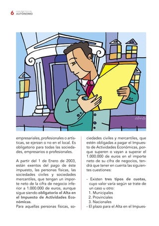 GUÍA PRÁCTICA DEL
AUTÓNOMO6
empresariales, profesionales o artís-
ticas, se ejerzan o no en el local. Es
obligatorio para todas las socieda-
des, empresarios o profesionales.
A partir del 1 de Enero de 2003,
están exentos del pago de éste
impuesto, las personas físicas, las
sociedades civiles y sociedades
mercantiles, que tengan un impor-
te neto de la cifra de negocio infe-
rior a 1.000.000 de euros, aunque
sigue siendo obligatorio el Alta en
el Impuesto de Actividades Eco-
nómicas.
Para aquellas personas físicas, so-
ciedades civiles y mercantiles, que
estén obligadas a pagar el Impues-
to de Actividades Económicas, por-
que superen o vayan a superar el
1.000.000 de euros en el importe
neto de su cifra de negocios, ten-
drá que tener en cuenta las siguien-
tes cuestiones:
- Existen tres tipos de cuotas,
cuyo valor varía según se trate de
un caso u otro:
1. Municipales
2. Provinciales
3. Nacionales
- El plazo para el Alta en el Impues-
 