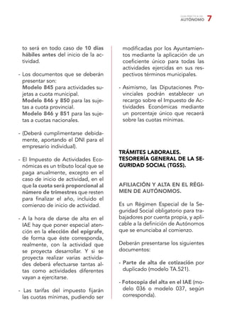 GUÍA PRÁCTICA DEL
AUTÓNOMO 7
to será en todo caso de 10 días
hábiles antes del inicio de la ac-
tividad.
- Los documentos que se deberán
presentar son:
Modelo 845 para actividades su-
jetas a cuota municipal.
Modelo 846 y 850 para las suje-
tas a cuota provincial.
Modelo 846 y 851 para las suje-
tas a cuotas nacionales.
- (Deberá cumplimentarse debida-
mente, aportando el DNI para el
empresario individual).
- El Impuesto de Actividades Eco-
nómicas es un tributo local que se
paga anualmente, excepto en el
caso de inicio de actividad, en el
que la cuota será proporcional al
número de trimestres que resten
para ﬁnalizar el año, incluido el
comienzo de inicio de actividad.
- A la hora de darse de alta en el
IAE hay que poner especial aten-
ción en la elección del epígrafe,
de forma que éste corresponda,
realmente, con la actividad que
se proyecta desarrollar. Y si se
proyecta realizar varias activida-
des deberá efectuarse tantas al-
tas como actividades diferentes
vayan a ejercitarse.
- Las tarifas del impuesto ﬁjarán
las cuotas mínimas, pudiendo ser
modiﬁcadas por los Ayuntamien-
tos mediante la aplicación de un
coeﬁciente único para todas las
actividades ejercidas en sus res-
pectivos términos municipales.
- Asimismo, las Diputaciones Pro-
vinciales podrán establecer un
recargo sobre el Impuesto de Ac-
tividades Económicas mediante
un porcentaje único que recaerá
sobre las cuotas mínimas.
TRÁMITES LABORALES.
TESORERÍA GENERAL DE LA SE-
GURIDAD SOCIAL (TGSS).
AFILIACIÓN Y ALTA EN EL RÉGI-
MEN DE AUTÓNOMOS.
Es un Régimen Especial de la Se-
guridad Social obligatorio para tra-
bajadores por cuenta propia, y apli-
cable a la deﬁnición de Autónomos
que se enunciaba al comienzo.
Deberán presentarse los siguientes
documentos:
- Parte de alta de cotización por
duplicado (modelo TA.521).
- Fotocopia del alta en el IAE (mo-
delo 036 o modelo 037, según
corresponda).
 