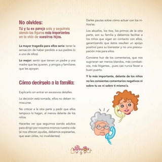 9
No olvides:
Tú y tu ex pareja sois y seguireis
siendo las figuras más importantes
en la vida de vuestros hijos.
La mayor tragedia para ellos sería: tener la
sensación de haber perdido a sus padres (o
a uno de ellos).
Lo mejor: sentir que tienen un padre y una
madre que les quieren, y amigos y familiares
que les apoyan.
Cómo decírselo a la familia:
Explicarlo sin entrar en excesivos detalles.
La decisión está tomada, ellos no deben in-
miscuirse.
No criticar a la otra parte y pedir que ellos
tampoco lo hagan, al menos delante de los
niños.
Hacerles ver que seguimos siendo adultos
para dirigir por nosotros mismos nuestra vida
(si nos ofrecen ayudas, debemos sopesarlas,
que sean útiles, no invalidantes).
Darles pautas sobre cómo actuar con los ni-
ños/as.
Los abuelos, los tíos, los primos de la otra
parte, son su familia y debemos facilitar a
los niños que sigan en contacto con ellos,
garantizando que éstos resulten un apoyo
positivo para su bienestar y no una preocu-
pación más para ellos.
Conviene huir de los comentarios, que nos
sugirieran ser menos blandos, más combati-
vos, más litigantes…pues casi nunca llevan a
buen puerto.
Y lo más importante, delante de los niños
no les consientas comentarios negativos ni
sobre tu ex ni sobre ti mismo/a.
 