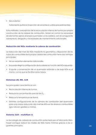 105
• Secundarios:
Tratamiento químico (inyección de amoniaco u otros procedimientos).
Estos métodos, a excepción de la recirculación interna de humos por propia
construcción de la cabeza de combustión, tienen en común la necesidad
de elementos ajenos al propio quemador y a la caldera, con el consiguiente
sobreprecio, desgaste y necesidades de mantenimiento adicionales.
reducción del nox mediante la cabeza de combustión
La reducción del nivel de nOx mediante la geometría y disposición de los
tubos de combustible de la propia cabeza de combustión tiene dos ventajas
principales:
• No se necesitan elementos adicionales.
• Se puede elegir la configuración de la cabeza en función del Nox requerido.
• El ajuste y conservación de un quemador estándar o de bajo Nox es el
mismo, con lo que se facilitan estas tareas.
sistemas ln, nr, 1ln
Sus principales características son:
• Recirculación interna de humos.
• Reduce la concentración parcial de o2
.
• Reduce la temperatura de llama.
• distintas configuraciones de la cámara de combustión del quemador
para una mayor reducción del nivel de nOx en los diversos combustibles
(gas natural, gasóleo o mixtos).
sistema 3ln - multiflam ®
La tecnología de cabeza de combustión patentada por el fabricante Weis-
haupt consigue reducir los niveles de nOx hasta mínimos gracias a los si-
guientes principios:
 