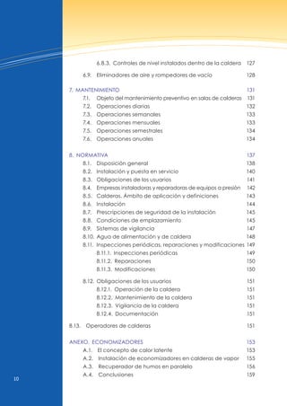 10
6.8.3. Controles de nivel instalados dentro de la caldera 127
6.9. Eliminadores de aire y rompedores de vacío 128
7. MANTENIMIENTo 131
7.1. Objeto del mantenimiento preventivo en salas de calderas 131
7.2. Operaciones diarias 132
7.3. Operaciones semanales 133
7.4. Operaciones mensuales 133
7.5. Operaciones semestrales 134
7.6. Operaciones anuales 134
8. NoRMATIvA 137
8.1. Disposición general 138
8.2. Instalación y puesta en servicio 140
8.3. Obligaciones de los usuarios 141
8.4. Empresas instaladoras y reparadoras de equipos a presión 142
8.5. Calderas. Ámbito de aplicación y definiciones 143
8.6. Instalación 144
8.7. Prescripciones de seguridad de la instalación 145
8.8. Condiciones de emplazamiento 145
8.9. Sistemas de vigilancia 147
8.10. Agua de alimentación y de caldera 148
8.11. Inspecciones periódicas, reparaciones y modificaciones 149
8.11.1. Inspecciones periódicas 149
8.11.2. Reparaciones 150
8.11.3. Modificaciones 150
8.12. Obligaciones de los usuarios 151
8.12.1. Operación de la caldera 151
8.12.2. Mantenimiento de la caldera 151
8.12.3. vigilancia de la caldera 151
8.12.4. Documentación 151
8.13. Operadores de calderas 151
ANExo. ECoNoMIZAdoRES 153
A.1. El concepto de calor latente 153
A.2. Instalación de economizadores en calderas de vapor 155
A.3. Recuperador de humos en paralelo 156
A.4. Conclusiones 159
 