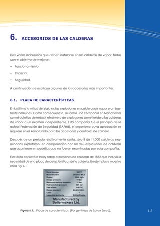 117
6. Accesorios de lAs cAlderAs
Hay varios accesorios que deben instalarse en las calderas de vapor, todos
con el objetivo de mejorar:
• Funcionamiento.
• Eficacia.
• Seguridad.
A continuación se explican algunos de los accesorios más importantes.
6.1. plAcA de cArActerÍsticAs
En la última la mitad del siglo xix, las explosiones en calderas de vapor eran bas-
tante comunes. Como consecuencia, se formó una compañía en Manchester
con el objetivo de reducir el número de explosiones sometiendo a las calderas
de vapor a un examen independiente. Esta compañía fue el principio de la
actual Federación de Seguridad (SAFed), el organismo cuya aprobación se
requiere en el Reino unido para los accesorios y controles de caldera.
Después de un periodo relativamente corto, sólo 8 de 11.000 calderas exa-
minadas explotaron, en comparación con las 260 explosiones de calderas
que ocurrieron en aquéllas que no fueron examinadas por esta compañía.
Este éxito conllevó a la ley sobre explosiones de calderas de 1882 que incluyó la
necesidad de una placa de características de la caldera. un ejemplo se muestra
en la Fig. 6.1.
Figura 6.1. Placa de características. (Por gentileza de Spirax Sarco).
 