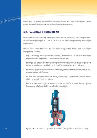 118
El número de serie y modelo identifican a la caldera y se utilizan para pedir
recambios al fabricante y para el registro de la caldera.
6.2. válvulAs de seguridAd
uno de los accesorios importantes de la caldera es la válvula de seguridad.
Su función es proteger el cuerpo de la caldera de sobrepresión y evitar que
explosione.
Hay muchos tipos diferentes de válvulas de seguridad, todas deben cumplir
el siguiente criterio:
• la(s) válvula(s) de seguridad deberá(n) dar salida a un caudal de vapor
equivalente a la potencia térmica de la caldera.
• El rango de capacidad de descarga total de la(s) válvula(s) de seguridad
debe estar dentro del 110% de la presión de diseño de la caldera.
• El orificio que conecta una válvula de seguridad a una caldera debe ser,
como mínimo, de 20 mm.
• la tara máxima de la válvula de seguridad será la presión máxima permi-
sible de trabajo de la caldera.
• debe haber un margen adecuado entre la presión normal de trabajo de
la caldera y la tara de la válvula de seguridad.
Figura 6.2. válvula de seguridad de caldera. (Por gentileza de Spirax Sarco).
 