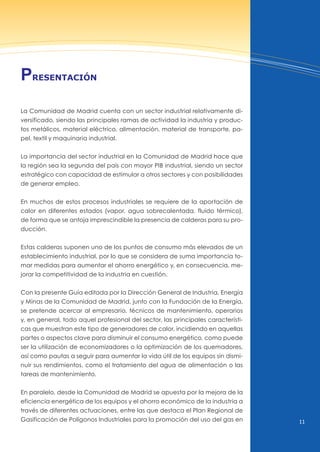 11
La Comunidad de Madrid cuenta con un sector industrial relativamente di-
versificado, siendo las principales ramas de actividad la industria y produc-
tos metálicos, material eléctrico, alimentación, material de transporte, pa-
pel, textil y maquinaria industrial.
La importancia del sector industrial en la Comunidad de Madrid hace que
la región sea la segunda del país con mayor PIB industrial, siendo un sector
estratégico con capacidad de estimular a otros sectores y con posibilidades
de generar empleo.
En muchos de estos procesos industriales se requiere de la aportación de
calor en diferentes estados (vapor, agua sobrecalentada, fluido térmico),
de forma que se antoja imprescindible la presencia de calderas para su pro-
ducción.
Estas calderas suponen uno de los puntos de consumo más elevados de un
establecimiento industrial, por lo que se considera de suma importancia to-
mar medidas para aumentar el ahorro energético y, en consecuencia, me-
jorar la competitividad de la industria en cuestión.
Con la presente Guía editada por la Dirección General de Industria, Energía
y Minas de la Comunidad de Madrid, junto con la Fundación de la Energía,
se pretende acercar al empresario, técnicos de mantenimiento, operarios
y, en general, todo aquel profesional del sector, las principales característi-
cas que muestran este tipo de generadores de calor, incidiendo en aquellas
partes o aspectos clave para disminuir el consumo energético, como puede
ser la utilización de economizadores o la optimización de los quemadores,
así como pautas a seguir para aumentar la vida útil de los equipos sin dismi-
nuir sus rendimientos, como el tratamiento del agua de alimentación o las
tareas de mantenimiento.
En paralelo, desde la Comunidad de Madrid se apuesta por la mejora de la
eficiencia energética de los equipos y el ahorro económico de la industria a
través de diferentes actuaciones, entre las que destaca el Plan Regional de
Gasificación de Polígonos Industriales para la promoción del uso del gas en
PresentAción
 