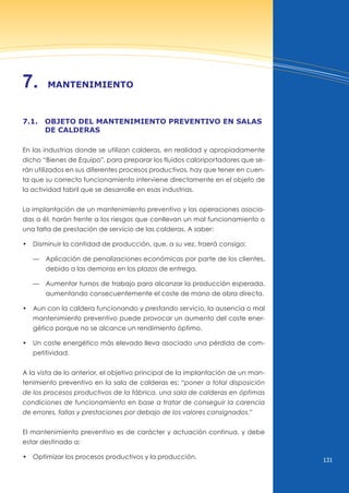 131
7. mAntenimiento
7.1. obJeto del mAntenimiento preventivo en sAlAs
de cAlderAs
En las industrias donde se utilizan calderas, en realidad y apropiadamente
dicho “Bienes de Equipo”, para preparar los fluidos caloriportadores que se-
rán utilizados en sus diferentes procesos productivos, hay que tener en cuen-
ta que su correcto funcionamiento interviene directamente en el objeto de
la actividad fabril que se desarrolle en esas industrias.
La implantación de un mantenimiento preventivo y las operaciones asocia-
das a él, harán frente a los riesgos que conllevan un mal funcionamiento o
una falta de prestación de servicio de las calderas. A saber:
• disminuir la cantidad de producción, que, a su vez, traerá consigo:
— Aplicación de penalizaciones económicas por parte de los clientes,
debido a las demoras en los plazos de entrega.
— Aumentar turnos de trabajo para alcanzar la producción esperada,
aumentando consecuentemente el coste de mano de obra directa.
• Aun con la caldera funcionando y prestando servicio, la ausencia o mal
mantenimiento preventivo puede provocar un aumento del coste ener-
gético porque no se alcance un rendimiento óptimo.
• un coste energético más elevado lleva asociado una pérdida de com-
petitividad.
A la vista de lo anterior, el objetivo principal de la implantación de un man-
tenimiento preventivo en la sala de calderas es: “poner a total disposición
de los procesos productivos de la fábrica, una sala de calderas en óptimas
condiciones de funcionamiento en base a tratar de conseguir la carencia
de errores, fallas y prestaciones por debajo de los valores consignados.”
El mantenimiento preventivo es de carácter y actuación continua, y debe
estar destinado a:
• optimizar los procesos productivos y la producción.
 
