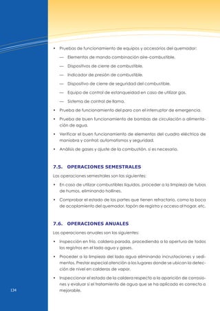 134
• Pruebas de funcionamiento de equipos y accesorios del quemador:
— Elementos de mando combinación aire-combustible.
— Dispositivos de cierre de combustible.
— Indicador de presión de combustible.
— Dispositivo de cierre de seguridad del combustible.
— Equipo de control de estanqueidad en caso de utilizar gas.
— Sistema de control de llama.
• Prueba de funcionamiento del paro con el interruptor de emergencia.
• Prueba de buen funcionamiento de bombas de circulación o alimenta-
ción de agua.
• verificar el buen funcionamiento de elementos del cuadro eléctrico de
maniobra y control: automatismos y seguridad.
• Análisis de gases y ajuste de la combustión, si es necesario.
7.5. operAciones semestrAles
Las operaciones semestrales son las siguientes:
• En caso de utilizar combustibles líquidos, proceder a la limpieza de tubos
de humos, eliminando hollines.
• Comprobar el estado de las partes que tienen refractario, como la boca
de acoplamiento del quemador, tapón de registro y acceso al hogar, etc.
7.6. operAciones AnuAles
Las operaciones anuales son las siguientes:
• Inspección en frío, caldera parada, procediendo a la apertura de todos
los registros en el lado agua y gases.
• Proceder a la limpieza del lado agua eliminando incrustaciones y sedi-
mentos. Prestar especial atención a los lugares donde se ubican la detec-
ción de nivel en calderas de vapor.
• Inspeccionar el estado de la caldera respecto a la aparición de corrosio-
nes y evaluar si el tratamiento de agua que se ha aplicado es correcto o
mejorable.
 