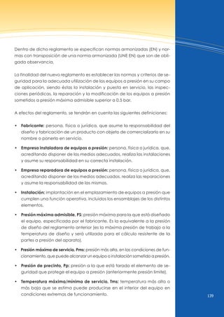139
Dentro de dicho reglamento se especifican normas armonizadas (En) y nor-
mas con transposición de una norma armonizada (unE En) que son de obli-
gada observancia.
La finalidad del nuevo reglamento es establecer las normas y criterios de se-
guridad para la adecuada utilización de los equipos a presión en su campo
de aplicación, siendo éstas la instalación y puesta en servicio, las inspec-
ciones periódicas, la reparación y la modificación de los equipos a presión
sometidos a presión máxima admisible superior a 0,5 bar.
A efectos del reglamento, se tendrán en cuenta las siguientes definiciones:
• Fabricante: persona, física o jurídica, que asume la responsabilidad del
diseño y fabricación de un producto con objeto de comercializarlo en su
nombre o ponerlo en servicio.
• Empresa instaladora de equipos a presión: persona, física o jurídica, que,
acreditando disponer de los medios adecuados, realiza las instalaciones
y asume su responsabilidad en su correcta instalación.
• Empresa reparadora de equipos a presión: persona, física o jurídica, que,
acreditando disponer de los medios adecuados, realiza las reparaciones
y asume la responsabilidad de las mismas.
• Instalación: implantación en el emplazamiento de equipos a presión que
cumplen una función operativa, incluidos los ensamblajes de los distintos
elementos.
• Presión máxima admisible, PS: presión máxima para la que está diseñado
el equipo, especificada por el fabricante. Es la equivalente a la presión
de diseño del reglamento anterior (es la máxima presión de trabajo a la
temperatura de diseño y será utilizada para el cálculo resistente de la
partes a presión del aparato).
• Presión máxima de servicio, Pms: presión más alta, en las condiciones de fun-
cionamiento, que puede alcanzar un equipo o instalación sometido a presión.
• Presión de precinto, Pp: presión a la que está tarado el elemento de se-
guridad que protege el equipo a presión (anteriormente presión limite).
•   Temperatura máxima/mínima de servicio, Tms: temperatura más alta o
más baja que se estima puede producirse en el interior del equipo en
condiciones extremas de funcionamiento.
 