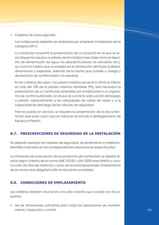 145
• Calderas de clase segunda:
Las instalaciones deberán ser realizadas por empresas instaladoras de la
categoría EIP-2.
La instalación requerirá la presentación de un proyecto en el que se es-
pecifiquen los equipos auxiliares de las instalaciones (tales como el depó-
sito de alimentación de agua, los descalcificadores, la valvularía, etc.),
así como la tubería que se emplea en la distribución del fluido (calidad,
dimensiones y espesores, además de la norma que cumple y código y
declaración de conformidad si se requiere).
En las calderas de vapor, si la presión máxima de servicio (Pms) es inferior
en más del 10% de la presión máxima admisible (PS), será necesario la
presentación de un certificado extendido por el fabricante o un organis-
mo de control autorizado, en el que se conste la adecuación del equipo
a presión, especialmente a las velocidades de salida de vapor y a la
capacidad de descarga de las válvulas de seguridad.
Para la puesta en servicio, se requiere la presentación de la documen-
tación que para cada caso se indica en el artículo 5 del Reglamento de
Equipos a Presión.
8.7. prescripciones de seguridAd de lA instAlAción
Se deberán apropiar las medidas de seguridad, de rendimiento o medioam-
bientales indicadas en las correspondientes disposiciones especificadas.
La chimenea de evacuación de los productos de combustión se deberá di-
señar según criterios de la norma unE 123.001 y En 15259 para diseño y cons-
trucción de sitios de medición, u otras de reconocido prestigio. El aislamiento
de la misma será obligatorio sólo en las partes accesibles.
8.8. condiciones de emplAzAmiento
Las calderas deberán situarse en una sala o recinto que cumpla con los re-
quisitos:
• Ser de dimensiones suficientes para todas las operaciones de manteni-
miento, inspección y control.
 