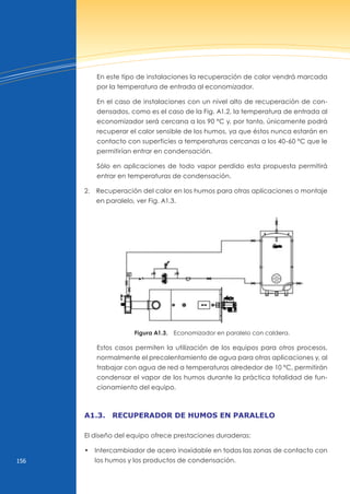 156
En este tipo de instalaciones la recuperación de calor vendrá marcada
por la temperatura de entrada al economizador.
En el caso de instalaciones con un nivel alto de recuperación de con-
densados, como es el caso de la Fig. A1.2, la temperatura de entrada al
economizador será cercana a los 90 ºC y, por tanto, únicamente podrá
recuperar el calor sensible de los humos, ya que éstos nunca estarán en
contacto con superficies a temperaturas cercanas a los 40-60 ºC que le
permitirían entrar en condensación.
Sólo en aplicaciones de todo vapor perdido esta propuesta permitirá
entrar en temperaturas de condensación.
2. Recuperación del calor en los humos para otras aplicaciones o montaje
en paralelo, ver Fig. A1.3.
Figura A1.3. Economizador en paralelo con caldera.
Estos casos permiten la utilización de los equipos para otros procesos,
normalmente el precalentamiento de agua para otras aplicaciones y, al
trabajar con agua de red a temperaturas alrededor de 10 ºC, permitirán
condensar el vapor de los humos durante la práctica totalidad de fun-
cionamiento del equipo.
A1.3. recuperAdor de humos en pArAlelo
El diseño del equipo ofrece prestaciones duraderas:
• Intercambiador de acero inoxidable en todas las zonas de contacto con
los humos y los productos de condensación.
 