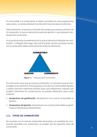 15
El combustible y el comburente se deben encontrar en unas proporciones
adecuadas, no produciéndose la combustión fuera de esas condiciones.
Adicionalmente, es precisa una fuente de energía que produzca el inicio de
la combustión, lo que se denomina fuente de ignición, y que después man-
tenga esta combustión.
El conjunto de estos tres elementos es lo que se denomina triángulo de com-
bustión, o triángulo del fuego, del cual se puede concluir que para mante-
ner la combustión deben estar presentes todos los elementos.
Figura 1.1. Triángulo de la combustión.
Por otra parte, para que se inicie la combustión, es necesario que el com-
bustible se encuentre en forma gaseosa. Por ello, los combustibles líquidos
y sólidos precisan calentarse primero para que desprendan vapores que
puedan inflamarse. En consecuencia, se pueden diferenciar, para cada
material:
• Temperatura de gasificación: temperatura a la cual el combustible se
gasifica.
• Temperatura de ignición: temperatura a la cual el combustible ya gasifi-
cado se inflama espontáneamente.
1.3. tipos de combustión
De acuerdo con el nivel de combustión alcanzado y la cantidad de com-
burente aportado a la combustión, se pueden dar los siguientes tipos de
combustión:
 