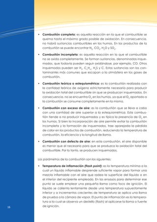 16
• Combustión completa: es aquella reacción en la que el combustible se
quema hasta el máximo grado posible de oxidación. En consecuencia,
no habrá sustancias combustibles en los humos. En los productos de la
combustión se puede encontrar n2
, CO2
, H2
O y SO2
.
• Combustión incompleta: es aquella reacción en la que el combustible
no se oxida completamente. Se forman sustancias, denominadas inque-
mados, que todavía pueden seguir oxidándose, por ejemplo, CO. Otros
inquemados pueden ser H2
, Cn
Hm
, H2
S y C. Estas sustancias son los con-
taminantes más comunes que escapan a la atmósfera en los gases de
combustión.
• Combustión teórica o estequiométrica: es la combustión realizada con
la cantidad teórica de oxígeno estrictamente necesaria para producir
la oxidación total del combustible sin que se produzcan inquemados. En
consecuencia, no se encuentra O2
en los humos, ya que el O2
aportado a
la combustión se consume completamente en la misma.
• Combustión con exceso de aire: es la combustión que se lleva a cabo
con una cantidad de aire superior a la estequiométrica. Esta combus-
tión tiende a no producir inquemados y es típica la presencia de O2
en
los humos. Si bien la incorporación de aire permite evitar la combustión
incompleta y la formación de inquemados, trae aparejada la pérdida
de calor en los productos de combustión, reduciendo la temperatura de
combustión, la eficiencia y la longitud de llama.
• Combustión con defecto de aire: en esta combustión, el aire disponible
es menor que el necesario para que se produzca la oxidación total del
combustible. Por lo tanto, se producen inquemados.
Los parámetros de la combustión son los siguientes:
• Temperatura de inflamación (flash point): es la temperatura mínima a la
cual un líquido inflamable desprende suficiente vapor para formar una
mezcla inflamable con el aire que rodea la superficie del líquido o en
el interior del recipiente empleado. En los ensayos para determinar ese
punto se suele emplear una pequeña llama como foco de ignición. El
líquido se calienta lentamente desde una temperatura supuestamente
inferior y a incrementos crecientes de temperatura se aplica una llama
de prueba a la cámara de vapor. El punto de inflamación es la tempera-
tura a la cual se observa un destello (flash) al aplicarse la llama o fuente
de ignición.
 