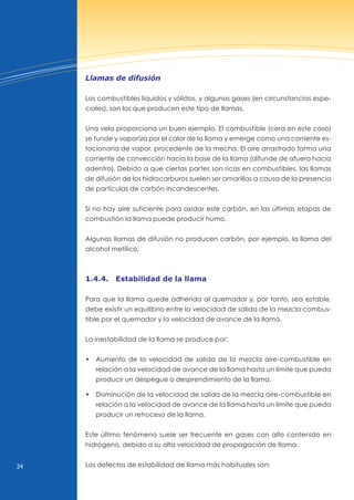 24
Llamas de difusión
Los combustibles líquidos y sólidos, y algunos gases (en circunstancias espe-
ciales), son los que producen este tipo de llamas.
una vela proporciona un buen ejemplo. El combustible (cera en este caso)
se funde y vaporiza por el calor de la llama y emerge como una corriente es-
tacionaria de vapor, procedente de la mecha. El aire arrastrado forma una
corriente de convección hacia la base de la llama (difunde de afuera hacia
adentro). Debido a que ciertas partes son ricas en combustibles, las llamas
de difusión de los hidrocarburos suelen ser amarillas a causa de la presencia
de partículas de carbón incandescentes.
Si no hay aire suficiente para oxidar este carbón, en las últimas etapas de
combustión la llama puede producir humo.
Algunas llamas de difusión no producen carbón, por ejemplo, la llama del
alcohol metílico.
1.4.4. estabilidad de la llama
Para que la llama quede adherida al quemador y, por tanto, sea estable,
debe existir un equilibrio entre la velocidad de salida de la mezcla combus-
tible por el quemador y la velocidad de avance de la llama.
La inestabilidad de la llama se produce por:
• Aumento de la velocidad de salida de la mezcla aire-combustible en
relación a la velocidad de avance de la llama hasta un límite que pueda
producir un despegue o desprendimiento de la llama.
• disminución de la velocidad de salida de la mezcla aire-combustible en
relación a la velocidad de avance de la llama hasta un límite que pueda
producir un retroceso de la llama.
Este último fenómeno suele ser frecuente en gases con alto contenido en
hidrógeno, debido a su alta velocidad de propagación de llama.
Los defectos de estabilidad de llama más habituales son:
 