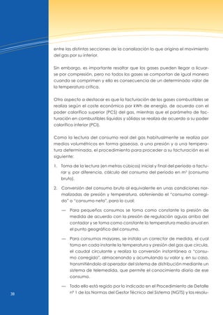 38
entre las distintas secciones de la canalización lo que origina el movimiento
del gas por su interior.
Sin embargo, es importante resaltar que los gases pueden llegar a licuar-
se por compresión, pero no todos los gases se comportan de igual manera
cuando se comprimen y ello es consecuencia de un determinado valor de
la temperatura crítica.
Otro aspecto a destacar es que la facturación de los gases combustibles se
realiza según el coste económico por kWh de energía, de acuerdo con el
poder calorífico superior (PCS) del gas, mientras que el parámetro de fac-
turación en combustibles líquidos y sólidos se realiza de acuerdo a su poder
calorífico inferior (PCI).
Como la lectura del consumo real del gas habitualmente se realiza por
medios volumétricos en forma gaseosa, a una presión y a una tempera-
tura determinada, el procedimiento para proceder a su facturación es el
siguiente:
1. Toma de la lectura (en metros cúbicos) inicial y final del período a factu-
rar y, por diferencia, cálculo del consumo del período en m3
(consumo
bruto).
2. Conversión del consumo bruto al equivalente en unas condiciones nor-
malizadas de presión y temperatura, obteniendo el “consumo corregi-
do” o “consumo neto”, para lo cual:
— Para pequeños consumos se toma como constante la presión de
medida de acuerdo con la presión de regulación aguas arriba del
contador y se toma como constante la temperatura media anual en
el punto geográfico del consumo.
— Para consumos mayores, se instala un corrector de medida, el cual
toma en cada instante la temperatura y presión del gas que circula,
el caudal circulante y realiza la conversión instantánea a “consu-
mo corregido”, almacenando y acumulando su valor y, en su caso,
transmitiéndolo al operador del sistema de distribución mediante un
sistema de telemedida, que permite el conocimiento diario de ese
consumo.
— Todo ello está regido por lo indicado en el Procedimiento de Detalle
nº 1 de las normas del Gestor Técnico del Sistema (nGTS) y las resolu-
 