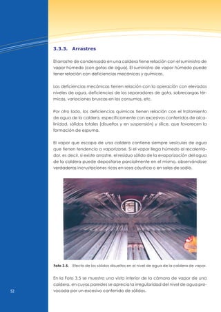 52
3.3.3. Arrastres
El arrastre de condensado en una caldera tiene relación con el suministro de
vapor húmedo (con gotas de agua). El suministro de vapor húmedo puede
tener relación con deficiencias mecánicas y químicas.
Las deficiencias mecánicas tienen relación con la operación con elevados
niveles de agua, deficiencias de los separadores de gota, sobrecargas tér-
micas, variaciones bruscas en los consumos, etc.
Por otro lado, las deficiencias químicas tienen relación con el tratamiento
de agua de la caldera, específicamente con excesivos contenidos de alca-
linidad, sólidos totales (disueltos y en suspensión) y sílice, que favorecen la
formación de espuma.
El vapor que escapa de una caldera contiene siempre vesículas de agua
que tienen tendencia a vaporizarse. Si el vapor llega húmedo al recalenta-
dor, es decir, si existe arrastre, el residuo sólido de la evaporización del agua
de la caldera puede depositarse parcialmente en el mismo, observándose
verdaderas incrustaciones ricas en sosa cáustica o en sales de sodio.
Foto 3.5. Efecto de los sólidos disueltos en el nivel de agua de la caldera de vapor.
En la Foto 3.5 se muestra una vista interior de la cámara de vapor de una
caldera, en cuyas paredes se aprecia la irregularidad del nivel de agua pro-
vocada por un excesivo contenido de sólidos.
 