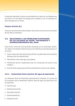 57
A presiones elevadas, la sílice es arrastrada por el vapor en cantidades que
aumentan con la presión de trabajo de la caldera y con el contenido en
sílice del agua en su interior.
oxígeno disuelto (o2
)
Produce corrosiones de diversa índole, sobre todo con la formación de óxido
ferroso-férrico hidratado.
3.5. soluciones A los problemAs plAnteAdos
en lAs cAlderAs de vApor. trAtAmiento y
AcondicionAmiento del AguA
Para luchar contra los inconvenientes reseñados en los apartados anterio-
res, deben acometerse intervenciones en los distintos puntos del proceso, en
concreto:
• Tratar el agua de aportación para eliminar aquellos elementos químicos
del agua que son perjudiciales.
• Tratamiento interno del agua de caldera.
• Tratamiento de los condensados que son conducidos de retorno a las
calderas.
• Control de las purgas para eliminar precipitados e iones en la caldera.
3.5.1. tratamiento físico-químico del agua de aportación
Los diferentes tipos de tratamiento generalmente utilizados, en función de
los resultados que se pretenden obtener sobre el agua de aportación son
los siguientes:
• Clarificación.
• desendurecimiento.
• descarbonatación.
• desmineralización.
• desgasificación.
 