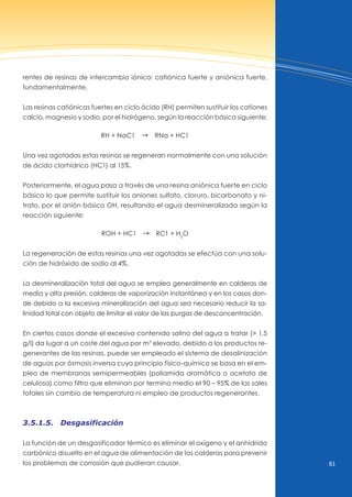61
rentes de resinas de intercambio iónico: catiónica fuerte y aniónica fuerte,
fundamentalmente.
Las resinas catiónicas fuertes en ciclo ácido (RH) permiten sustituir los cationes
calcio, magnesio y sodio, por el hidrógeno, según la reacción básica siguiente:
RH + naC1 d Rna + HC1
una vez agotadas estas resinas se regeneran normalmente con una solución
de ácido clorhídrico (HC1) al 15%.
Posteriormente, el agua pasa a través de una resina aniónica fuerte en ciclo
básico lo que permite sustituir los aniones sulfato, cloruro, bicarbonato y ni-
trato, por el anión básico OH, resultando el agua desmineralizada según la
reacción siguiente:
ROH + HC1 d RC1 + H2
O
La regeneración de estas resinas una vez agotadas se efectúa con una solu-
ción de hidróxido de sodio al 4%.
La desmineralización total del agua se emplea generalmente en calderas de
media y alta presión, calderas de vaporización instantánea y en los casos don-
de debido a la excesiva mineralización del agua sea necesario reducir la sa-
linidad total con objeto de limitar el valor de las purgas de desconcentración.
En ciertos casos donde el excesivo contenido salino del agua a tratar (> 1,5
g/l) da lugar a un coste del agua por m3
elevado, debido a los productos re-
generantes de las resinas, puede ser empleado el sistema de desalinización
de aguas por ósmosis inversa cuyo principio físico-químico se basa en el em-
pleo de membranas semipermeables (poliamida aromática o acetato de
celulosa) como filtro que eliminan por termino medio el 90 – 95% de las sales
totales sin cambio de temperatura ni empleo de productos regenerantes.
3.5.1.5. Desgasificación
La función de un desgasificador térmico es eliminar el oxígeno y el anhídrido
carbónico disuelto en el agua de alimentación de las calderas para prevenir
los problemas de corrosión que pudieran causar.
 