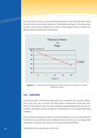 68
Si el cálculo conduce a un porcentaje de purgas mayor del 25% de la vapo-
rización total, es necesario realizar un tratamiento del agua más exhaustivo,
ya que, como queda reflejado en la Fig. 3.7, las purgas tienen un efecto ne-
gativo sobre el rendimiento del equipo.
Figura 3.7. Evolución del rendimiento de las calderas de vapor en función
del % de purgas.
3.6. control
La eficacia de un tratamiento depende, de una parte, de su buena aplica-
ción y, por otra, de su control. Por esta razón, es necesario poner de mani-
fiesto la importancia de que sean empresas especializadas las que se en-
carguen de realizar estos controles en coordinación con los operadores de
calderas.
Este control se realiza por medio de análisis regulares a fin de comprobar los
estados de concentración en los diferentes puntos del circuito y asegurarse
del exceso requerido de los productos de acondicionamiento.
normalmente, los puntos de control son:
 