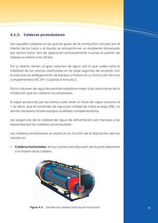 73
4.1.2. calderas pirotubulares
Son aquellas calderas en las que los gases de la combustión circulan por el
interior de los tubos y el líquido se encuentra en un recipiente atravesado
por dichos tubos. Son de aplicación principalmente cuando la presión de
trabajo es inferior a los 22 bar.
Por su diseño, tienen un gran volumen de agua, por lo que suelen estar la
totalidad de las mismas clasificadas en la clase segunda de acuerdo con
lo indicado en el Reglamento de Equipos a Presión en su instrucción técnica
complementaria ITC EP-1 Capítulo II Artículo 3.
Dicho volumen de agua les permite adaptarse mejor a las variaciones de la
instalación que las calderas acuotubulares.
El vapor producido por las misma suele tener un título de vapor cercano al
1, es decir, que el contenido de agua por unidad de masa es bajo (3%), no
siendo necesario instalar equipos auxiliares complementarios.
Las exigencias de la calidad del agua de alimentación son menores a las
requeridas por las calderas acuotubulares.
Las calderas pirotubulares se clasifican en función de la disposición del haz
tubular en:
• Calderas horizontales: el haz tubular está dispuesto de la parte delantera
a la trasera de la caldera.
Figura 4.3. Detalle de caldera pirotubular horizontal.
 