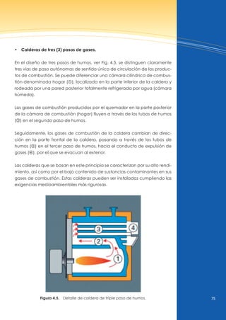 75
•  Calderas de tres (3) pasos de gases.
En el diseño de tres pasos de humos, ver Fig. 4.5, se distinguen claramente
tres vías de paso autónomas de sentido único de circulación de los produc-
tos de combustión. Se puede diferenciar una cámara cilíndrica de combus-
tión denominada hogar (y), localizada en la parte inferior de la caldera y
rodeada por una pared posterior totalmente refrigerada por agua (cámara
húmeda).
Los gases de combustión producidos por el quemador en la parte posterior
de la cámara de combustión (hogar) fluyen a través de los tubos de humos
(x) en el segundo paso de humos.
Seguidamente, los gases de combustión de la caldera cambian de direc-
ción en la parte frontal de la caldera, pasando a través de los tubos de
humos (c) en el tercer paso de humos, hacia el conducto de expulsión de
gases (v), por el que se evacuan al exterior.
Las calderas que se basan en este principio se caracterizan por su alto rendi-
miento, así como por el bajo contenido de sustancias contaminantes en sus
gases de combustión. Estas calderas pueden ser instaladas cumpliendo las
exigencias medioambientales más rigurosas.
Figura 4.5. Detalle de caldera de triple paso de humos.
 
