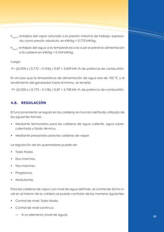 89
hvapor
: entalpía del vapor saturado a la presión máxima de trabajo, expresa-
da como presión absoluta, en kW/kg = 0,772 kW/kg.
hagua
: entalpía del agua a la temperatura a la cual se prevé la alimentación
a la caldera en kW/kg = 0,104 kW/kg.
Luego:
P= ((5.000 x ( 0,772 – 0,104)) / 0,87 = 3.839 kW /h de potencia de combustión
En el caso que la temperatura de alimentación de agua sea de 102 ºC y el
rendimiento del generador fuera el mismo, se tendría:
P= ((5.000 x ( 0,772 – 0,118)) / 0,87 = 3.758 kW /h de potencia de combustión
4.8. regulAción
El funcionamiento se regula en las calderas en función del fluido utilizado de
las siguientes formas:
• Mediante termostatos para las calderas de agua caliente, agua sobre-
calentada y fluido térmico.
• Mediante presostatos para las calderas de vapor.
La regulación de los quemadores puede ser:
• Todo-Nada.
• dos marchas.
• Tres marchas.
• Progresivos.
• Modulantes.
Para las calderas de vapor con nivel de agua definido, el control de dicho ni-
vel en el interior de la caldera se puede controlar de las maneras siguientes:
• Control de nivel: Todo-Nada.
• Control de nivel continuo:
— A un elemento (nivel de agua).
 