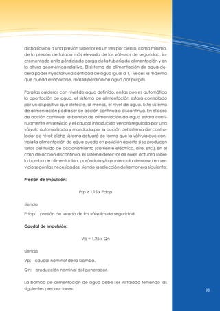 93
dicho líquido a una presión superior en un tres por ciento, como mínimo,
de la presión de tarado más elevada de las válvulas de seguridad, in-
crementada en la pérdida de carga de la tubería de alimentación y en
la altura geométrica relativa. El sistema de alimentación de agua de-
berá poder inyectar una cantidad de agua igual a 1,1 veces la máxima
que pueda evaporarse, más la pérdida de agua por purgas.
Para las calderas con nivel de agua definido, en las que es automática
la aportación de agua, el sistema de alimentación estará controlado
por un dispositivo que detecte, al menos, el nivel de agua. Este sistema
de alimentación podrá ser de acción continua o discontinua. En el caso
de acción continua, la bomba de alimentación de agua estará conti-
nuamente en servicio y el caudal introducido vendrá regulado por una
válvula automatizada y mandada por la acción del sistema del contro-
lador de nivel; dicho sistema actuará de forma que la válvula que con-
trola la alimentación de agua quede en posición abierta si se producen
fallos del fluido de accionamiento (corriente eléctrica, aire, etc.). En el
caso de acción discontinua, el sistema detector de nivel, actuará sobre
la bomba de alimentación, parándola y/o poniéndola de nuevo en ser-
vicio según las necesidades, siendo la selección de la manera siguiente:
Presión de impulsión:
Prp ≥ 1,15 x Pdop
siendo:
Pdop: presión de tarado de las válvulas de seguridad.
Caudal de impulsión:
vp = 1,25 x Qn
siendo:
vp: caudal nominal de la bomba.
Qn: producción nominal del generador.
La bomba de alimentación de agua debe ser instalada teniendo las
siguientes precauciones:
 