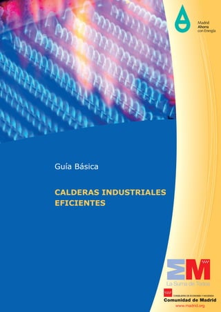 Guía Básica
CALDERAS INDUSTRIALES
EFICIENTES
La Suma de Todos
Comunidad de Madrid
CONSEJERÍA DE ECONOMÍA Y HACIENDA
www.madrid.org
GUÍABÁSICA.CALDERASINDUSTRIALESEFICIENTES
GOBIERNO MINISTERIO
DE INDUSTRIA, ENERGÍA
Y TURISMO
DE ESPAÑA
Medida de la Estrategia de Ahorro y Eﬁciencia Energética para España (2004/2012) puesta en marcha por la Comunidad de Madrid,
el Ministerio de Industria, Energía y Turismo y el Instituto para la Diversiﬁcación y Ahorro de la Energía (IDAE).
 