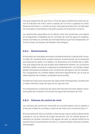 126
Hay que asegurarse de que hay un nivel de agua satisfactorio antes de ce-
rrar el indicador de nivel y tener cuidado de no tocar o golpear el cristal.
Después de limpiar, y cuando se haya colocado la protección, el indicador
de nivel debe comprobarse y los grifos puestos en la posición correcta.
Los significantes desarrollos en los últimos años han producido una mejora
en la seguridad y fiabilidad de los controles de nivel de agua en calderas,
siendo normales los controles de nivel electrónicos que han remplazado, en
muchos casos, los equipos de flotador más antiguos.
6.8.1. mantenimiento
El indicador de nivel debe renovarse completamente en cada revisión anual.
La falta de mantenimiento puede producir endureciendo de la estopada
que bloquea los grifos. Si se dobla o se distorsiona una maneta de un grifo,
hay que asegurarse de que el grifo está totalmente abierto. Los accesorios
dañados deben renovarse o repararse inmediatamente. Los cristales suelen
perder transparencia debido a las condiciones del agua o por la corrosión.
Por consiguiente, los cristales deben renovarse regularmente, por lo que se
debe disponer de cristales y estopadas de recambio.
Se debe recordar que si los pasos de vapor están estrangulados, pueden dar
un falso nivel alto o bajo de agua en la caja de nivel.
Al comprobar las conexiones de vapor del indicador de nivel, deben cerrar-
se los grifos de conexión a la tubería de agua del indicador de nivel.
6.8.2. cámaras de control de nivel
Las cámaras de control de nivel están en la parte externa de la caldera y
sirven par instalar los controles o alarmas de nivel como muestra la Fig. 6.11.
El funcionamiento de los controles o alarmas de nivel se verifica diariamente
cuando se usa la válvula de purga secuencial. Con el volante girado to-
talmente en sentido contrario a las agujas de reloj, la válvula estará en la
posición de «funcionamiento normal» y un asiento trasero cierra la conexión
del desagüe.
 