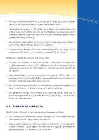 147
• las puertas deberán abrirse en el sentido de la salida de la sala y estarán
provistas de dispositivo de fácil apertura desde el interior.
• Toda abertura superior a 1,60 x 2,5 m de ancho y alto, respectivamente,
estará cerrada mediante paneles, desmontables o no, los cuales podrán
estar provistos de una puerta pequeña libre. Los panales deberán ofrecer
una resistencia igual al muro.
• las aberturas destinadas a ventanas estarán situadas a un metro, sobre el
punto más alto sometido a presión en la caldera.
• Toda abertura de ventilación situada frente al quemador dispondrá de
una protección eficaz con un módulo resistente (W) de 250 cm3
.
El techo de la sala de calderas deberá cumplir:
• la altura de los techos no será nunca inferior a 3 m sobre el nivel de suelo
y deberá rebasar en 1 m la cota del punto más alto entre los sometidos
a presión de la caldera y 1,80 m sobre las plataformas de inspección de
la caldera.
• El techo será de construcción ligera de fibrocemento, plástico, etc., con
una superficie mínima del 25% de la sala y no tendrá sobre ella pisos ha-
bilitables o locales de pública concurrencia.
• las condiciones para calderas de fluido térmico deberán cumplir con la
norma unE 9-310 o cualquier otra de reconocido prestigio.
• las calderas de fluido térmico de la clase segunda podrán instalarse en
local independiente o al aire libre, no siendo necesario cumplir con lo
indicado anteriormente.
8.9. sistemAs de vigilAnciA
El sistema de vigilancia presentará las siguientes características:
• las calderas dispondrán del sistema de vigilancia indicado por el fabri-
cante en las instrucciones de funcionamiento.
• El operador de la caldera deberá realizar las oportunas comprobaciones
de los controles, seguridades y la aportación del agua de alimentación
para asegurarse el buen estado de la caldera.
 