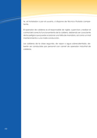 152
te, el instalador o por el usuario, si dispone de técnico titulado compe-
tente.
El operador de calderas es el responsable de vigilar, supervisar y realizar el
control del correcto funcionamiento de la caldera, debiendo ser consciente
de los peligros que puede ocasionar una falta de maniobra, así como un mal
mantenimiento o una mala conducción.
Las calderas de la clase segunda, de vapor o agua sobrecalentada, de-
berán ser conducidas por personal con carnet de operador industrial de
calderas.
 