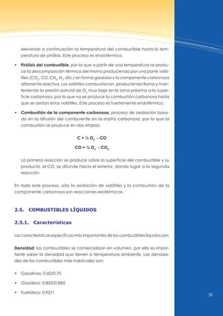 35
elevando a continuación la temperatura del combustible hasta la tem-
peratura de pirólisis. Este proceso es endotérmico.
• Pirólisis del combustible, por la que a partir de una temperatura se produ-
ce la descomposición térmica del mismo produciendo por una parte volá-
tiles (CO2
, CO, CH4
, H2
, etc.) en forma gaseosa y la componente carbonosa
altamente reactiva. Los volátiles combustionan, produciendo llama y man-
teniendo la presión parcial de O2
muy baja en la zona próxima a la super-
ficie carbonosa, por lo que no se produce la combustión carbonosa hasta
que se oxidan estos volátiles. Este proceso es fuertemente endotérmico.
• Combustión de la componente carbonosa, proceso de oxidación basa-
do en la difusión del comburente en la matriz carbonosa, por lo que la
combustión se produce en dos etapas:
C + ½ O2
d CO
CO + ½ O2
d CO2
La primera reacción se produce sobre la superficie del combustible y su
producto, el CO, se difunde hacia el exterior, dando lugar a la segunda
reacción
En todo este proceso, sólo la oxidación de volátiles y la combustión de la
componente carbonosa son reacciones exotérmicas.
2.5. combustibles lÍquidos
2.5.1. características
Las características específicas más importantes de los combustibles líquidos son:
Densidad: los combustibles se comercializan en volumen, por ello es impor-
tante saber la densidad que tienen a temperatura ambiente. Las densida-
des de los combustibles más habituales son:
• Gasolinas: 0,60/0,70
• Gasóleos: 0,825/0,880
• Fuelóleos: 0,92/1
 