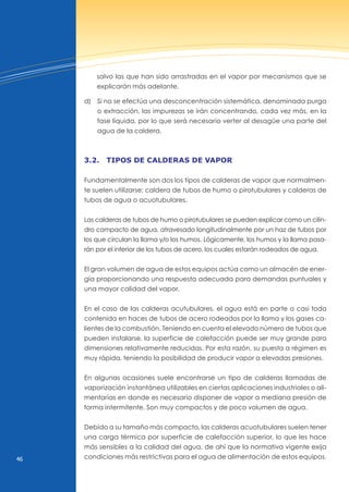 46
salvo las que han sido arrastradas en el vapor por mecanismos que se
explicarán más adelante.
d) Si no se efectúa una desconcentración sistemática, denominada purga
o extracción, las impurezas se irán concentrando, cada vez más, en la
fase líquida, por lo que será necesario verter al desagüe una parte del
agua de la caldera.
3.2. tipos de cAlderAs de vApor
Fundamentalmente son dos los tipos de calderas de vapor que normalmen-
te suelen utilizarse: caldera de tubos de humo o pirotubulares y calderas de
tubos de agua o acuotubulares.
Las calderas de tubos de humo o pirotubulares se pueden explicar como un cilin-
dro compacto de agua, atravesado longitudinalmente por un haz de tubos por
los que circulan la llama y/o los humos. Lógicamente, los humos y la llama pasa-
rán por el interior de los tubos de acero, los cuales estarán rodeados de agua.
El gran volumen de agua de estos equipos actúa como un almacén de ener-
gía proporcionando una respuesta adecuada para demandas puntuales y
una mayor calidad del vapor.
En el caso de las calderas acutubulares, el agua está en parte o casi toda
contenida en haces de tubos de acero rodeados por la llama y los gases ca-
lientes de la combustión. Teniendo en cuenta el elevado número de tubos que
pueden instalarse, la superficie de calefacción puede ser muy grande para
dimensiones relativamente reducidas. Por esta razón, su puesta a régimen es
muy rápida, teniendo la posibilidad de producir vapor a elevadas presiones.
En algunas ocasiones suele encontrarse un tipo de calderas llamadas de
vaporización instantánea utilizables en ciertas aplicaciones industriales o ali-
mentarías en donde es necesario disponer de vapor a mediana presión de
forma intermitente. Son muy compactos y de poco volumen de agua.
Debido a su tamaño más compacto, las calderas acuotubulares suelen tener
una carga térmica por superficie de calefacción superior, lo que les hace
más sensibles a la calidad del agua, de ahí que la normativa vigente exija
condiciones más restrictivas para el agua de alimentación de estos equipos.
 