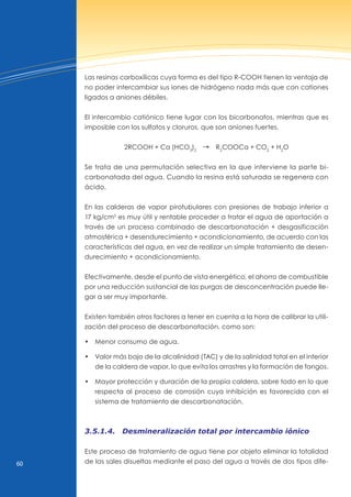 60
Las resinas carboxílicas cuya forma es del tipo R-COOH tienen la ventaja de
no poder intercambiar sus iones de hidrógeno nada más que con cationes
ligados a aniones débiles.
El intercambio catiónico tiene lugar con los bicarbonatos, mientras que es
imposible con los sulfatos y cloruros, que son aniones fuertes.
2RCOOH + Ca (HCO3
)2
d R2
COOCa + CO2
+ H2
O
Se trata de una permutación selectiva en la que interviene la parte bi-
carbonatada del agua. Cuando la resina está saturada se regenera con
ácido.
En las calderas de vapor pirotubulares con presiones de trabajo inferior a
17 kg/cm2
es muy útil y rentable proceder a tratar el agua de aportación a
través de un proceso combinado de descarbonatación + desgasificación
atmosférica + desendurecimiento + acondicionamiento, de acuerdo con las
características del agua, en vez de realizar un simple tratamiento de desen-
durecimiento + acondicionamiento.
Efectivamente, desde el punto de vista energético, el ahorro de combustible
por una reducción sustancial de las purgas de desconcentración puede lle-
gar a ser muy importante.
Existen también otros factores a tener en cuenta a la hora de calibrar la utili-
zación del proceso de descarbonatación, como son:
• Menor consumo de agua.
• valor más bajo de la alcalinidad (TAC) y de la salinidad total en el interior
de la caldera de vapor, lo que evita los arrastres y la formación de fangos.
• Mayor protección y duración de la propia caldera, sobre todo en lo que
respecta al proceso de corrosión cuya inhibición es favorecida con el
sistema de tratamiento de descarbonatación.
3.5.1.4. Desmineralización total por intercambio iónico
Este proceso de tratamiento de agua tiene por objeto eliminar la totalidad
de las sales disueltas mediante el paso del agua a través de dos tipos dife-
 