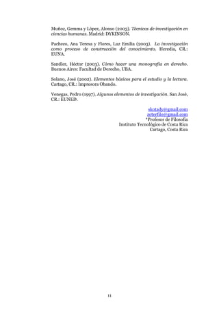 Muñoz, Gemma y López, Alonso (2003). Técnicas de investigación en
ciencias humanas. Madrid: DYKINSON.

Pacheco, Ana Teresa y Flores, Luz Emilia (2003). La investigación
como proceso de construcción del conocimiento. Heredia, CR.:
EUNA.

Sandler, Héctor (2003). Cómo hacer una monografía en derecho.
Buenos Aires: Facultad de Derecho, UBA.

Solano, José (2002). Elementos básicos para el estudio y la lectura.
Cartago, CR.: Impresora Obando.

Venegas, Pedro (1997). Algunos elementos de investigación. San José,
CR.: EUNED.

                                                 skotady@gmail.com
                                                zoterfilo@gmail.com
                                               *Profesor de Filosofía
                                 Instituto Tecnológico de Costa Rica
                                                  Cartago, Costa Rica




                            11
 