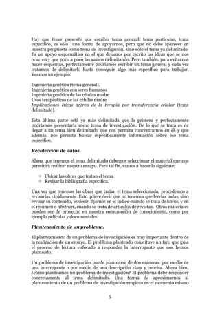 Hay que tener presente que escribir tema general, tema particular, tema
específico, es sólo una forma de apoyarnos, pero que no debe aparecer en
nuestra propuesta como tema de investigación, sino sólo el tema ya delimitado.
Es un apoyo esquemático en el que dejamos por escrito las ideas que se nos
ocurren y que poco a poco las vamos delimitando. Pero también, para evitarnos
hacer esquemas, perfectamente podríamos escribir un tema general y cada vez
tratamos de delimitarlo hasta conseguir algo más específico para trabajar.
Veamos un ejemplo:

Ingeniería genética (tema general).
Ingeniería genética con seres humanos
Ingeniería genética de las células madre
Usos terapéuticos de las células madre
Implicaciones éticas acerca de la terapia por transferencia celular (tema
delimitado).

Esta última parte está ya más delimitada que la primera y perfectamente
podríamos presentarla como tema de investigación. De lo que se trata es de
llegar a un tema bien delimitado que nos permita concentrarnos en él, y que
además, nos permita buscar específicamente información sobre ese tema
específico.

Recolección de datos.

Ahora que tenemos el tema delimitado debemos seleccionar el material que nos
permitirá realizar nuestro ensayo. Para tal fin, vamos a hacer lo siguiente:

       Ubicar las obras que tratan el tema.
       Revisar la bibliografía específica.

Una vez que tenemos las obras que tratan el tema seleccionado, procedemos a
revisarlas rápidamente. Esto quiere decir que no tenemos que leerlas todas, sino
revisar su contenido, es decir, fijarnos en el índice cuando se trata de libros, y en
el resumen o abstract, cuando se trata de artículos de revistas. Otros materiales
pueden ser de provecho en nuestra construcción de conocimiento, como por
ejemplo películas y documentales.

Planteamiento de un problema.

El planteamiento de un problema de investigación es muy importante dentro de
la realización de un ensayo. El problema planteado constituye un faro que guía
el proceso de lectura enfocado a responder la interrogante que nos hemos
planteado.

Un problema de investigación puede plantearse de dos maneras: por medio de
una interrogante o por medio de una descripción clara y concisa. Ahora bien,
¿cómo planteamos un problema de investigación? El problema debe responder
concretamente al tema delimitado. Una forma de aproximarnos al
planteamiento de un problema de investigación empieza en el momento mismo


                                         5
 