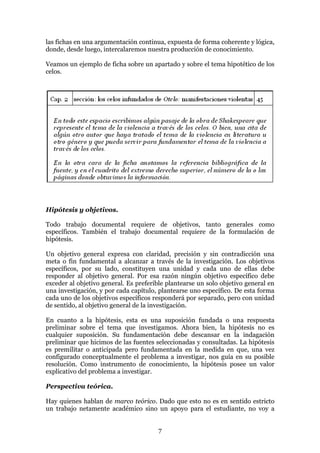 las fichas en una argumentación continua, expuesta de forma coherente y lógica,
donde, desde luego, intercalaremos nuestra producción de conocimiento.

Veamos un ejemplo de ficha sobre un apartado y sobre el tema hipotético de los
celos.




Hipótesis y objetivos.

Todo trabajo documental requiere de objetivos, tanto generales como
específicos. También el trabajo documental requiere de la formulación de
hipótesis.

Un objetivo general expresa con claridad, precisión y sin contradicción una
meta o fin fundamental a alcanzar a través de la investigación. Los objetivos
específicos, por su lado, constituyen una unidad y cada uno de ellas debe
responder al objetivo general. Por esa razón ningún objetivo específico debe
exceder al objetivo general. Es preferible plantearse un solo objetivo general en
una investigación, y por cada capítulo, plantearse uno específico. De esta forma
cada uno de los objetivos específicos responderá por separado, pero con unidad
de sentido, al objetivo general de la investigación.

En cuanto a la hipótesis, esta es una suposición fundada o una respuesta
preliminar sobre el tema que investigamos. Ahora bien, la hipótesis no es
cualquier suposición. Su fundamentación debe descansar en la indagación
preliminar que hicimos de las fuentes seleccionadas y consultadas. La hipótesis
es premilitar o anticipada pero fundamentada en la medida en que, una vez
configurado conceptualmente el problema a investigar, nos guía en su posible
resolución. Como instrumento de conocimiento, la hipótesis posee un valor
explicativo del problema a investigar.

Perspectiva teórica.

Hay quienes hablan de marco teórico. Dado que esto no es en sentido estricto
un trabajo netamente académico sino un apoyo para el estudiante, no voy a


                                       7
 