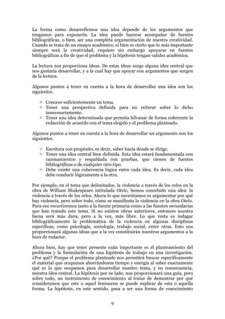 La forma como desarrollemos una idea depende de los argumentos que
tengamos para exponerla. La idea puede hacerse acompañar de fuentes
bibliográficas, o bien, ser una completa argumentación de nuestra creatividad.
Cuando se trata de un ensayo académico, si bien es cierto que lo más importante
siempre será la creatividad, requiere sin embargo apoyarse en fuentes
bibliográficas a fin de que el problema y la hipótesis tengan validez académica.

La lectura nos proporciona ideas. De estas ideas surge alguna idea central que
nos gustaría desarrollar, y a la cual hay que apoyar con argumentos que surgen
de la lectura.

Algunos puntos a tener en cuenta a la hora de desarrollar una idea son los
siguientes.

      Conocer suficientemente un tema.
      Tener una perspectiva definida para no reiterar sobre lo dicho
      innecesariamente.
      Tener una idea determinada que permita hilvanar de forma coherente la
      redacción de acuerdo con el tema elegido y el problema planteado.

Algunos puntos a tener en cuenta a la hora de desarrollar un argumento son los
siguientes.

      Escritura con propósito, es decir, saber hacia dónde se dirige.
      Tener una idea central bien definida. Esta idea estará fundamentada con
      razonamientos y respaldada con pruebas, que vienen de fuentes
      bibliográficas o de cualquier otro tipo.
      Debe existir una coherencia lógica entre cada idea. Es decir, cada idea
      debe conducir lógicamente a la otra.

Por ejemplo, en el tema que delimitados, la violencia a través de los celos en la
obra de William Shakespeare intitulada Otelo, hemos concebido una idea: la
violencia a través de los celos. Ahora lo que necesitamos es argumentar por qué
hay violencia, pero sobre todo, cómo se manifiesta la violencia en la obra Otelo.
Para eso recurriremos tanto a la fuente primaria como a las fuentes secundarias
que han tratado este tema. Si no existen obras anteriores, entonces nuestra
faena será más dura, pero a la vez, más libre. Lo que resta es indagar
bibliográficamente la problemática de la violencia en algunas disciplinas
especificas, como psicología, sociología, trabajo social, entre otras. Esto nos
proporcionará algunas ideas que a la vez constituirán nuestros argumentos a la
hora de redactar.

Ahora bien, hay que tener presente cuán importante es el planteamiento del
problema y la formulación de una hipótesis de trabajo en una investigación.
¿Por qué? Porque el problema planteado nos permitirá buscar específicamente
el material que ocupamos ahorrándonos tiempo y energía al saber exactamente
qué es lo que ocupamos para desarrollar nuestro tema, y en consecuencia,
nuestra idea central. La hipótesis por su lado, nos proporcionará una guía, pero
sobre todo, un instrumento de conocimiento al tratar de demostrar por qué
consideramos que este o aquel fenómeno se puede explicar de esta o aquella
forma. La hipótesis, en este sentido, pasa a ser una forma de conocimiento


                                       9
 