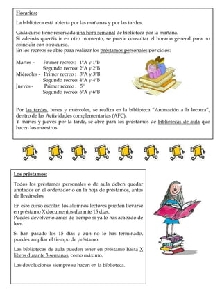Horarios:La biblioteca está abierta por las mañanas y por las tardes.Cada curso tiene reservada una hora semanal de biblioteca por la mañana.Si además queréis ir en otro momento, se puede consultar el horario general para no coincidir con otro curso.En los recreos se abre para realizar los préstamos personales por ciclos: Martes –       Primer recreo :   1ºA y 1ºB                      Segundo recreo: 2ºA y 2ºBMiércoles -   Primer recreo :   3ºA y 3ºB                      Segundo recreo: 4ºA y 4ºB                                  Jueves -         Primer recreo :   5º                      Segundo recreo: 6ºA y 6ºBPor las tardes, lunes y miércoles, se realiza en la biblioteca “Animación a la lectura”, dentro de las Actividades complementarias (AFC).Y martes y jueves por la tarde, se abre para los préstamos de bibliotecas de aula que hacen los maestros.Los préstamos:Todos los préstamos personales o de aula deben quedar anotados en el ordenador o en la hoja de préstamos, antes de llevárselos.En este curso escolar, los alumnos lectores pueden llevarse en préstamo X documentos durante 15 días. Puedes devolverlo antes de tiempo si ya lo has acabado de leer. Si han pasado los 15 días y aún no lo has terminado, puedes ampliar el tiempo de préstamo.Las bibliotecas de aula pueden tener en préstamo hasta X libros durante 3 semanas, como máximo.Las devoluciones siempre se hacen en la biblioteca.