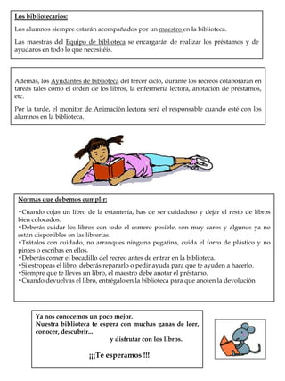 Los bibliotecarios:Los alumnos siempre estarán acompañados por un maestro en la biblioteca.Las maestras del Equipo de biblioteca se encargarán de realizar los préstamos y de ayudaros en todo lo que necesitéis.Además, los Ayudantes de biblioteca del tercer ciclo, durante los recreos colaborarán en tareas tales como el orden de los libros, la enfermería lectora, anotación de préstamos, etc.Por la tarde, el monitor de Animación lectora será el responsable cuando esté con los alumnos en la biblioteca.Normas que debemos cumplir:Cuando cojas un libro de la estantería, has de ser cuidadoso y dejar el resto de libros bien colocados.