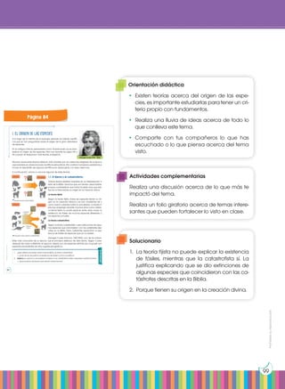 Prohibida
su
reproducción
99
1. El origen de las especies
A lo largo de la historia de la biología, siempre ha habido científi-
cos que se han preguntado sobre el origen de la gran diversidad
de especies.
En la antigua Grecia, pensadores como Anaximandro ya se plan-
teaban el origen de las especies. Pero fue durante los siglos XIX y
XX cuando se elaboraron más teorías al respecto.
Muchas veces estas teorías estaban más influidas por las creencias religiosas de la época
que basadas en observaciones científicas exhaustivas. Ello conllevó numerosos problemas e
incluso el descrédito de algunos científicos en desacuerdo con esas creencias.
A continuación, vamos a conocer algunas de estas teorías.
1.1. El fijismo y el catastrofismo
Ambas teorías estaban basadas en la interpretación li-
teral de la Biblia. Decimos que son teorías creacionistas,
porque consideraban que todos los seres vivos que exis-
tían en la Tierra tenían su origen en la Creación divina.
La teoría fijista
Según la teoría fijista, todas las especies tienen su ori-
gen en la Creación bíblica y se han mantenido tal y
como fueron creadas hasta la actualidad. La teoría fi-
jista fue aceptada durante muchos años como válida.
La teoría fijista no podía explicar, entre otras cosas, la
existencia de fósiles de muchas especies diferentes a
las especies actuales.
La teoría catastrofista
Según la teoría catastrofista, hubo extinciones de algu-
nas especies que coincidieron con las catástrofes des-
critas en la Biblia. Estas catástrofes explicarían la exis-
tencia de fósiles de especies que ya no existen.
Georges Cuvier (Francia, 1769-1832), uno de los natura-
listas más conocidos de su época, fue el principal defensor de esta teoría. Según Cuvier,
después de cada catástrofe, el espacio dejado por las especies extintas era ocupado por
especies procedentes de otros lugares geográficos.
Georges Cuvier (1769 - 1832)
http://goo.gl/9jQCSj
Creación
Creación
Actualidad
Actualidad
Esquema de la teoría fijista
Catástrofe
bíblica
Catástrofe
bíblica
Esquema de la teoría catastrofista
Actividades
1. ¿Qué diferencias existen entre la teoría fijista y la teoría catastrofista?
— ¿Cuál de las dos justifica la existencia de fósiles? ¿Cómo la justifica?
2. Explica por qué en la actualidad ni el fijismo ni el catastrofismo están aceptados científicamente.
— ¿Qué pruebas aportarías para rebatir ambas teorías?
Prohibida
su
reproducción
84 85
Página 84
Orientación didáctica
•	Existen teorías acerca del origen de las espe-
cies, es importante estudiarlas para tener un cri-
terio propio con fundamentos.
•	 Realiza una lluvia de ideas acerca de todo lo
que conlleva este tema.
•	Comparte con tus compañeros lo que has
escuchado o lo que piensa acerca del tema
visto.
Actividades complementarias
Realiza una discusión acerca de lo que más te
impactó del tema.
Realiza un folio giratorio acerca de temas intere-
santes que pueden fortalecer lo visto en clase.
Solucionario
1.	 La teoría fijista no puede explicar la existencia
de fósiles, mientras que la catastrofista sí. La
justifica explicando que se dio extinciones de
algunas especies que coincidieron con las ca-
tástrofes descritas en la Biblia.
2.	 Porque tienen su origen en la creación divina.
 