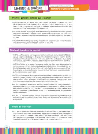Prohibida
su
reproducción
156
Bachillerato General Unificado
Niveles y subniveles educativos
Elementos del currículo
•	OG.CN.5. Resolver problemas de la ciencia mediante el método científico, a partir
de la identificación de problemas, la búsqueda crítica de información, la ela-
boración de conjeturas, el diseño de actividades experimentales, el análisis y la
comunicación de resultados confiables y éticos.
•	OG.CN.6. Usar las tecnologías de la información y la comunicación (TIC) como
herramientas para la búsqueda crítica de información, el análisis y la comunica-
ción de sus experiencias y conclusiones sobre los fenómenos y hechos naturales y
sociales.
•	OG.CN.7. Utilizar el lenguaje oral y el escrito con propiedad, así como otros siste-
mas de notación y representación, cuando se requiera.
Objetivos generales del área que se evalúan
•	O.CN.B.5.6. Manejar las tecnologías de la información y la comunicación (TIC) para
apoyar sus procesos de aprendizaje, por medio de la indagación efectiva de infor-
mación científica, la identificación y selección de fuentes confiables, y el uso de he-
rramientas que permitan una adecuada divulgación de la información científica.
•	O.CN.B.5.7. Utilizar el lenguaje y la argumentación científica para debatir sobre los
conceptos que manejan la tecnología y la sociedad acerca del cuidado del am-
biente, la salud para armonizar lo físico y lo intelectual, las aplicaciones científicas y
tecnológicas en diversas áreas del conocimiento, encaminado a las necesidades y
potencialidades de nuestro país
•	O.CN.B.5.8. Comunicar, de manera segura y efectiva, el conocimiento científico y los
resultados de sus indagaciones a diferentes interlocutores, mediante la argumenta-
ción analítica, crítica, reflexiva, y la justificación con pruebas y evidencias; y escu-
char de manera respetuosa las perspectivas de otras personas.
•	O.CN.B.5.9. Apreciar el desarrollo del conocimiento científico a lo largo del tiempo,
por medio de la indagación sobre la manera en que los científicos utilizan con ética
la Biología en un amplio rango de aplicaciones, y la forma en que el conocimiento
biológico influye en las sociedades a nivel local, regional y global, asumiendo res-
ponsabilidad social.
•	O.CN.B.5.10. Valorar la ciencia como el conjunto de procesos que permiten evaluar
la realidad y las relaciones con otros seres vivos y con el ambiente, de manera obje-
tiva y crítica.
Objetivos Integradores de subnivel
•	CE.CN.B.5.6. Argumenta desde la sustentación científica los tipos de organización y
función de las estructuras de las células eucariotas (animal y vegetal), los procesos
de anabolismo y catabolismo desde el análisis de la fotosíntesis y respiración ce-
lular, los efectos que produce la proliferación celular alterada y la influencia de la
ingeniería genética en la alimentación y salud de los seres humanos.
Criterio de evaluación
 