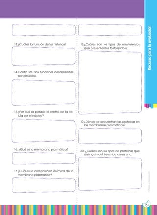 Prohibida
su
reproducción
161
Recurso
para
la
evaluación
13.	
¿Cuál es la función de las histonas?
14.	
Escriba las dos funciones desarrolladas
por el núcleo.
15.	
¿Por qué es posible el control de la cé-
lula por el núcleo?
16.	¿Qué es la membrana plasmática?
17.	¿Cuál es la composición química de la
membrana plasmática?
18.	
¿Cuáles son los tipos de movimientos
que presentan los fosfolípidos?
19.	
¿Dónde se encuentran las proteínas en
las membranas plasmáticas?
20. ¿Cuáles son los tipos de proteínas que
distinguimos? Describa cada una.
 